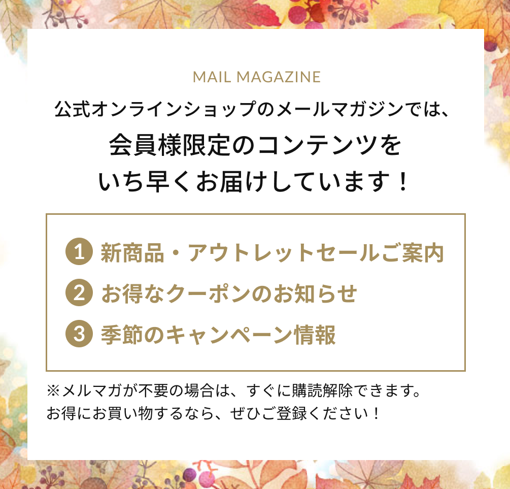 公式オンラインショップのメールマガジンでは、会員様限定のコンテンツをいち早くお届けしています！