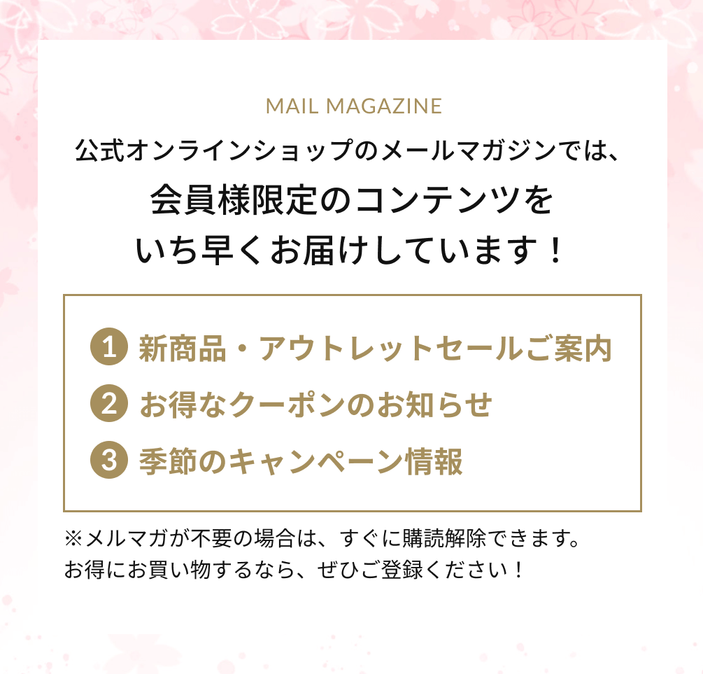 公式オンラインショップのメールマガジンでは、会員様限定のコンテンツをいち早くお届けしています！