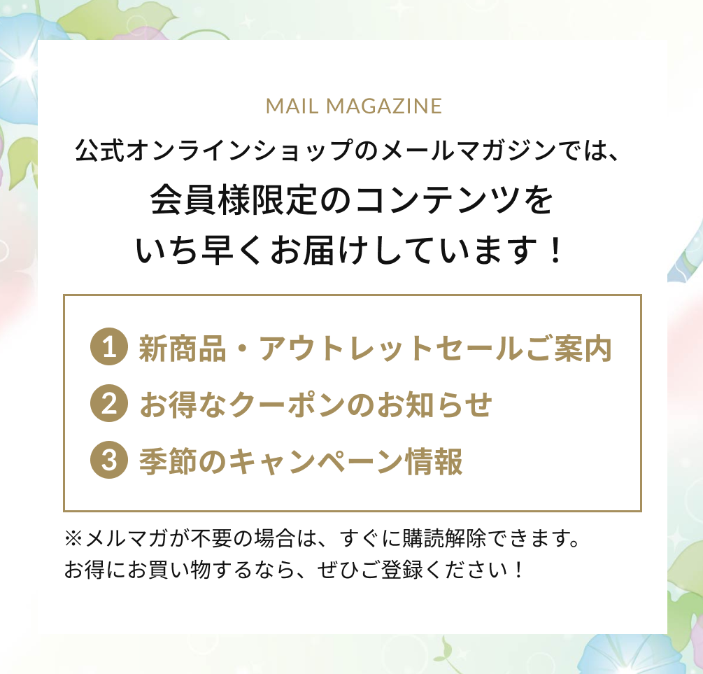 公式オンラインショップのメールマガジンでは、会員様限定のコンテンツをいち早くお届けしています！