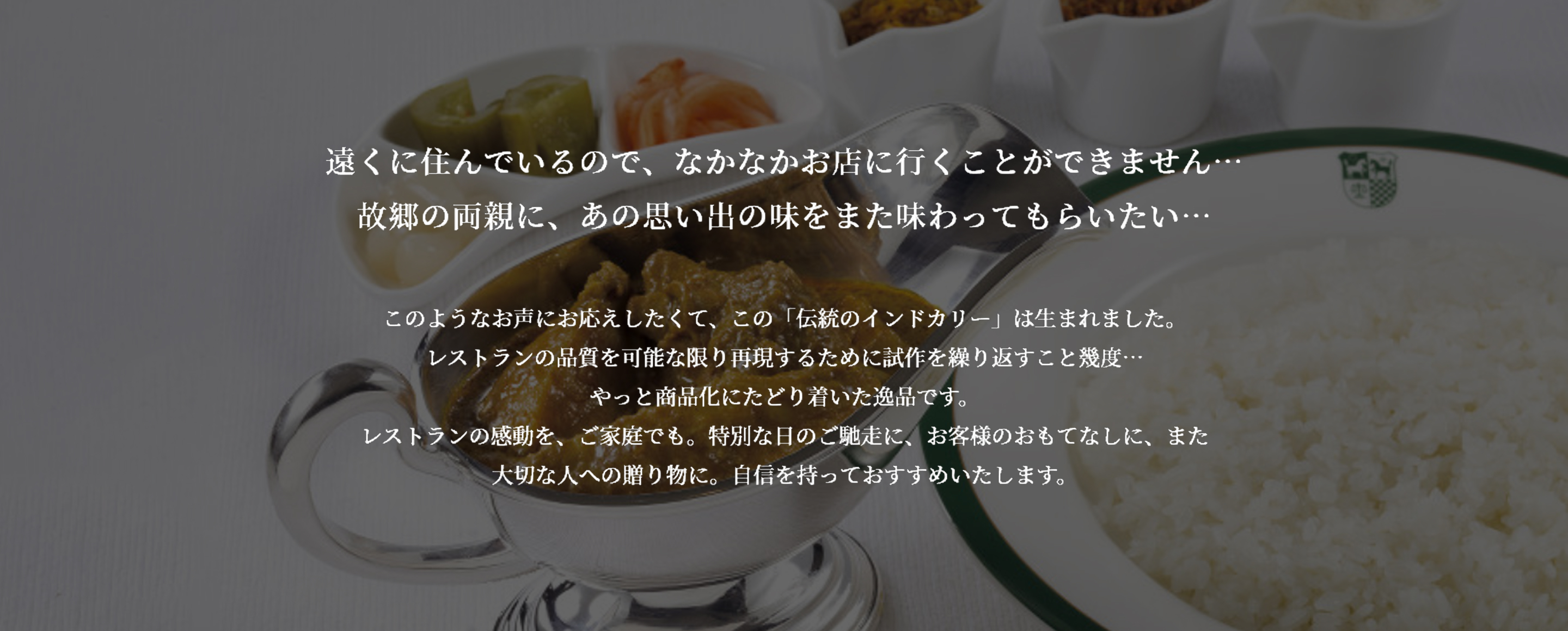 遠くに住んでいるので、なかなかお店に行くことができません...故郷の両親に。あの思い出の味をまた味わってもらいたい...このようなお声にお応えしたくて、この「伝統のインドカリー」は生まれました。レストランの品質を可能な限り再現するために試作を繰り返すこと幾度...やっと商品化にたどり着いた逸品です。レストランの感動を、ご家庭でも。特別な日のご馳走に、お客様のおもてなしに、また大切な人への贈り物に。自信をもっておすすめいたします。